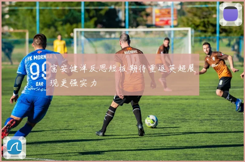 富安健洋反思短板期待重返英超展现更强实力