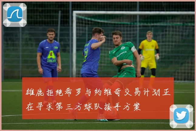 雄鹿拒绝希罗与约维奇交易计划正在寻求第三方球队接手方案