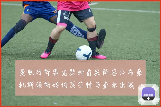 曼联对阵雷克瑟姆首发阵容公布桑托斯领衔姆伯莫芒特马奎尔出战