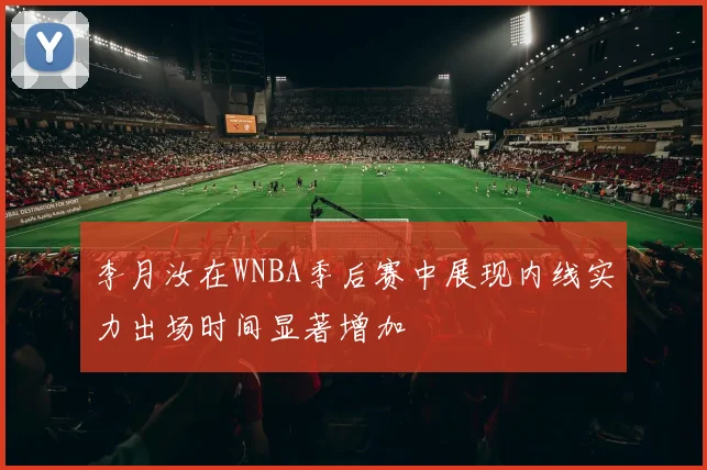 李月汝在WNBA季后赛中展现内线实力出场时间显著增加